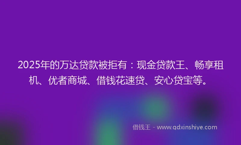 2025年的万达贷款被拒有：现金贷款王、畅享租机、优者商城、借钱花速贷、安心贷宝等。