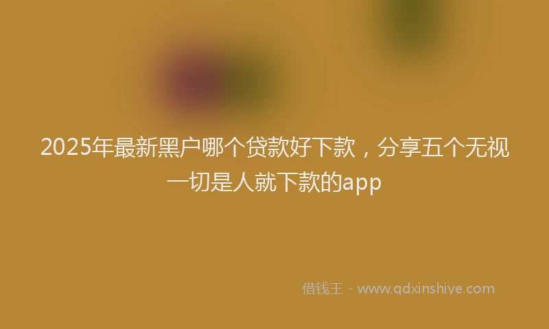 2025年最新黑户哪个贷款好下款，分享五个无视一切是人就下款的app