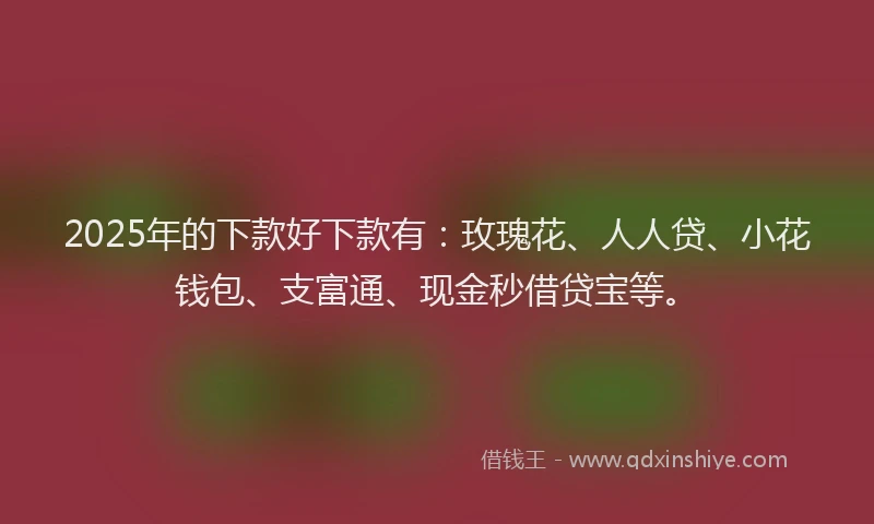 2025年的下款好下款有：玫瑰花、人人贷、小花钱包、支富通、现金秒借贷宝等。