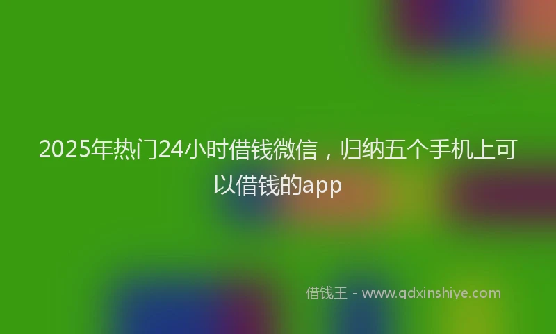 2025年热门24小时借钱微信，归纳五个手机上可以借钱的app