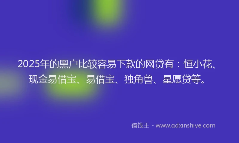 2025年的黑户比较容易下款的网贷有：恒小花、现金易借宝、易借宝、独角兽、星愿贷等。
