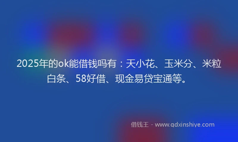 2025年的ok能借钱吗有：天小花、玉米分、米粒白条、58好借、现金易贷宝通等。