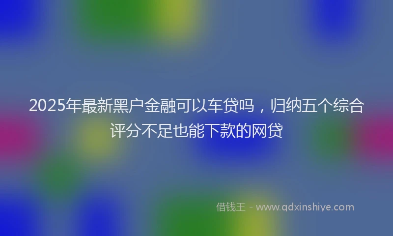 2025年最新黑户金融可以车贷吗，归纳五个综合评分不足也能下款的网贷