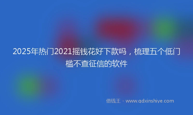 2025年热门2021摇钱花好下款吗，梳理五个低门槛不查征信的软件