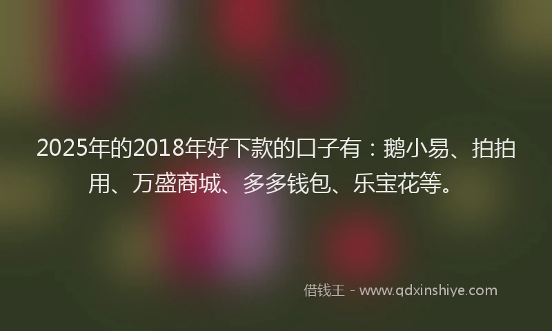 2025年的2018年好下款的口子有：鹅小易、拍拍用、万盛商城、多多钱包、乐宝花等。