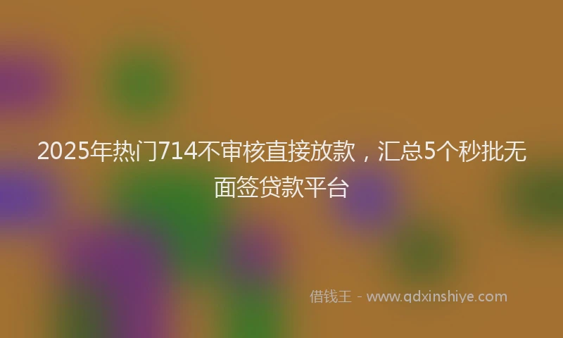 2025年热门714不审核直接放款，汇总5个秒批无面签贷款平台