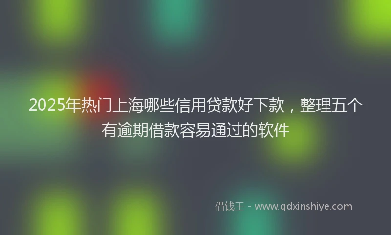2025年热门上海哪些信用贷款好下款，整理五个有逾期借款容易通过的软件