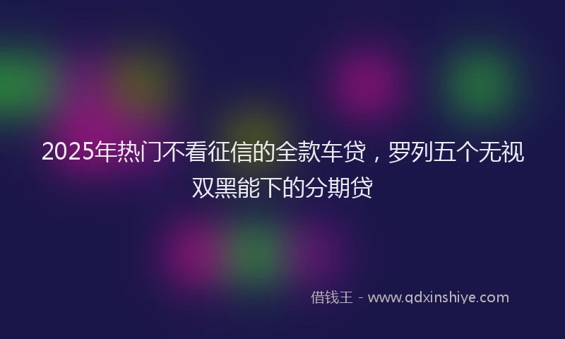 2025年热门不看征信的全款车贷，罗列五个无视双黑能下的分期贷