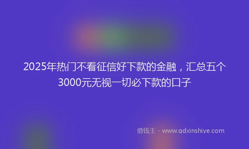 2025年热门不看征信好下款的金融，汇总五个3000元无视一切必下款的口子