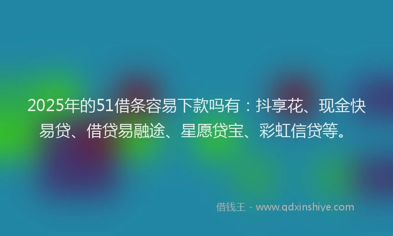 2025年的51借条容易下款吗有：抖享花、现金快易贷、借贷易融途、星愿贷宝、彩虹信贷等。