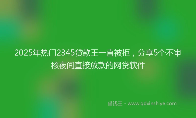 2025年热门2345贷款王一直被拒，分享5个不审核夜间直接放款的网贷软件