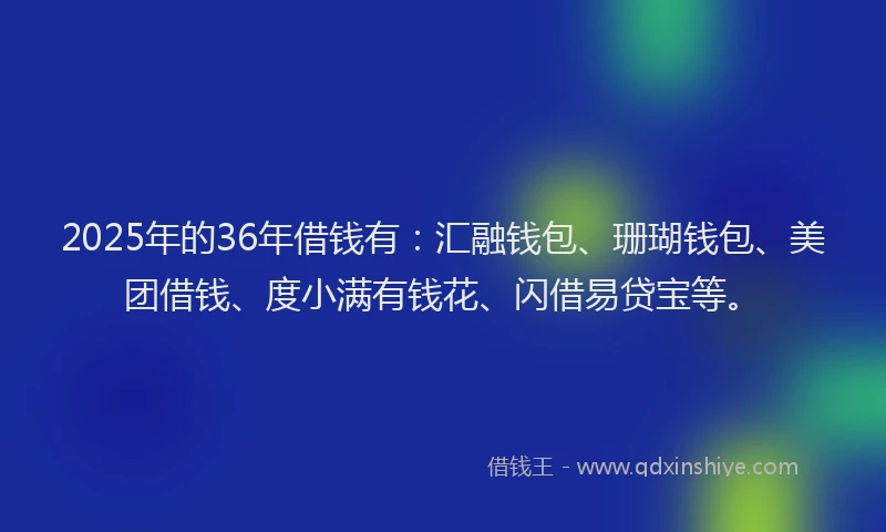 2025年的36年借钱有：汇融钱包、珊瑚钱包、美团借钱、度小满有钱花、闪借易贷宝等。