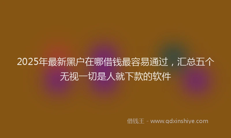 2025年最新黑户在哪借钱最容易通过，汇总五个无视一切是人就下款的软件