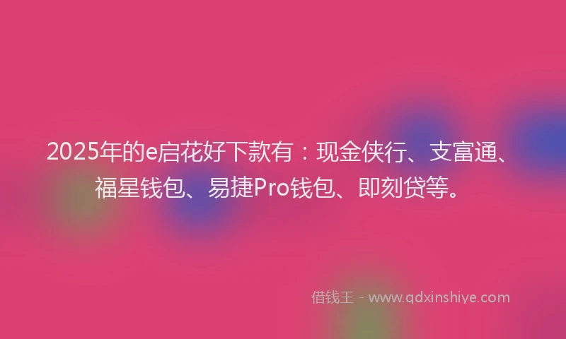 2025年的e启花好下款有：现金侠行、支富通、福星钱包、易捷Pro钱包、即刻贷等。