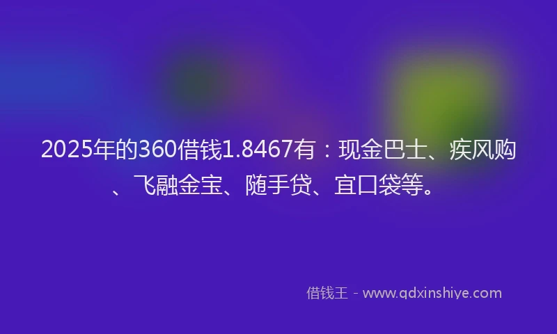 2025年的360借钱1.8467有：现金巴士、疾风购、飞融金宝、随手贷、宜口袋等。