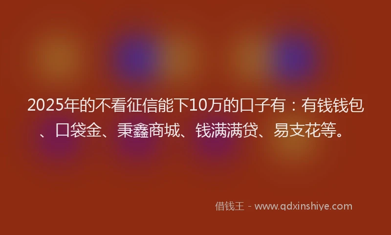 2025年的不看征信能下10万的口子有：有钱钱包、口袋金、秉鑫商城、钱满满贷、易支花等。
