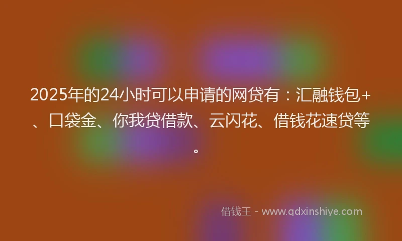 2025年的24小时可以申请的网贷有：汇融钱包+、口袋金、你我贷借款、云闪花、借钱花速贷等。