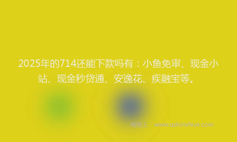 2025年的714还能下款吗有：小鱼免审、现金小站、现金秒贷通、安逸花、疾融宝等。
