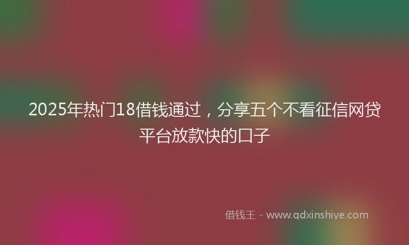 2025年热门18借钱通过，分享五个不看征信网贷平台放款快的口子