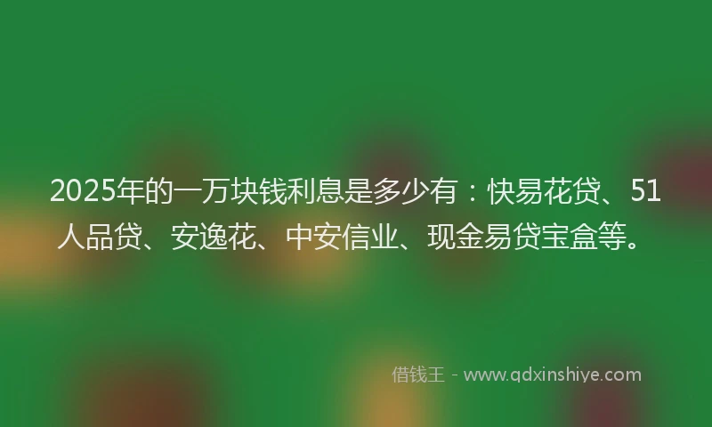 2025年的一万块钱利息是多少有：快易花贷、51人品贷、安逸花、中安信业、现金易贷宝盒等。