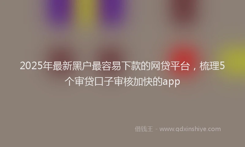 2025年最新黑户最容易下款的网贷平台，梳理5个审贷口子审核加快的app