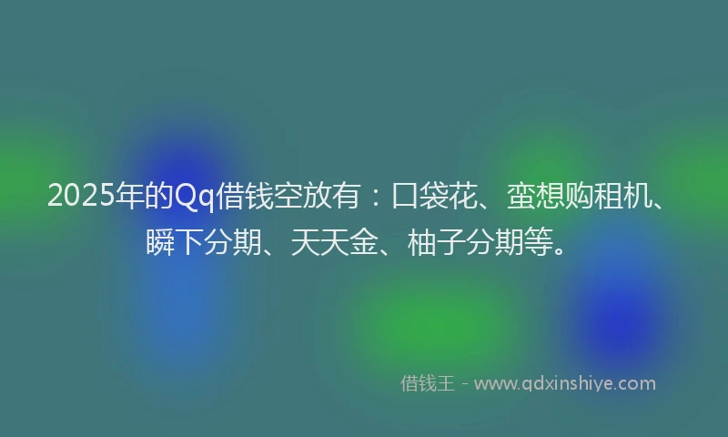 2025年的Qq借钱空放有：口袋花、蛮想购租机、瞬下分期、天天金、柚子分期等。