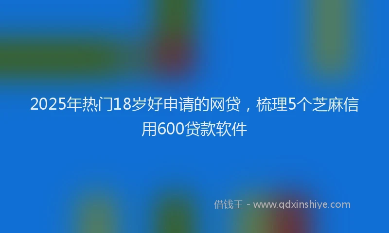 2025年热门18岁好申请的网贷，梳理5个芝麻信用600贷款软件