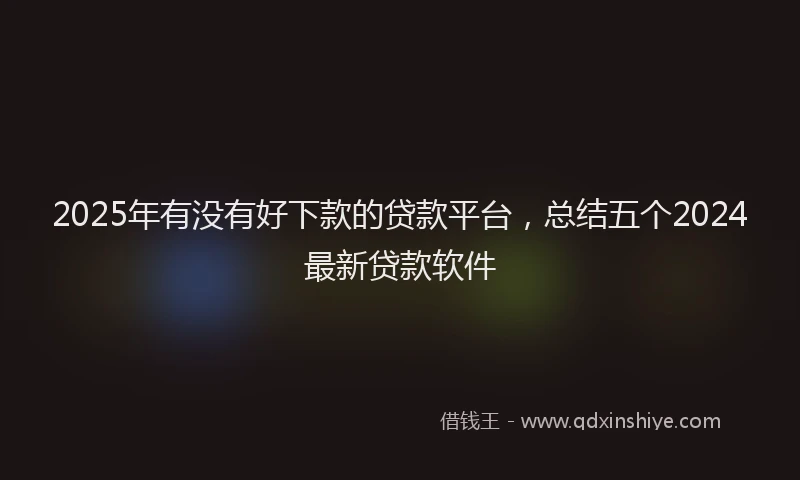 2025年有没有好下款的贷款平台，总结五个2024最新贷款软件