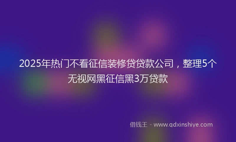 2025年热门不看征信装修贷贷款公司，整理5个无视网黑征信黑3万贷款