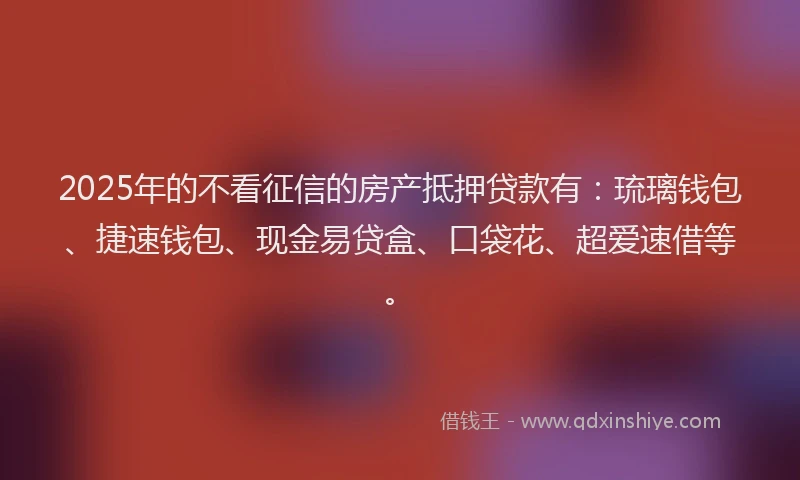 2025年的不看征信的房产抵押贷款有：琉璃钱包、捷速钱包、现金易贷盒、口袋花、超爱速借等。
