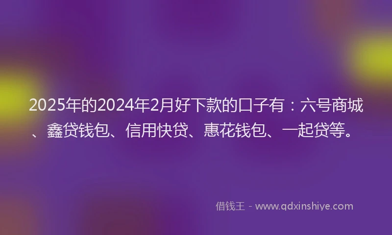 2025年的2024年2月好下款的口子有：六号商城、鑫贷钱包、信用快贷、惠花钱包、一起贷等。