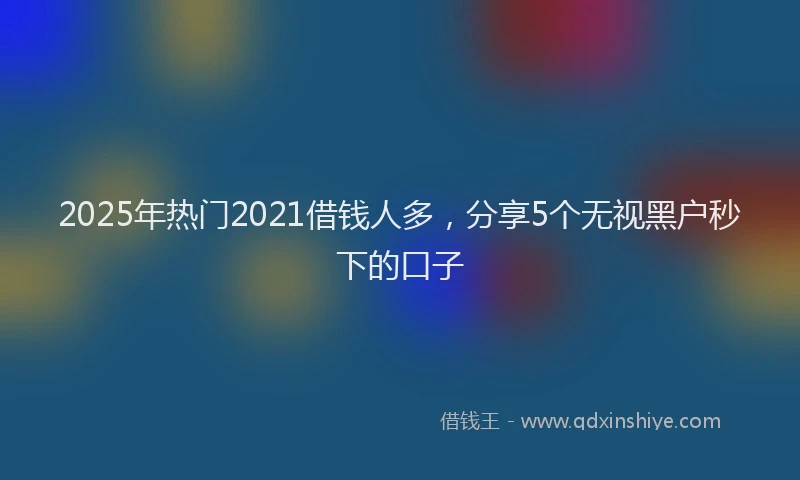 2025年热门2021借钱人多，分享5个无视黑户秒下的口子