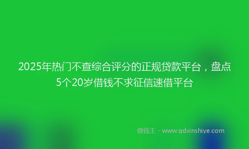 2025年热门不查综合评分的正规贷款平台，盘点5个20岁借钱不求征信速借平台
