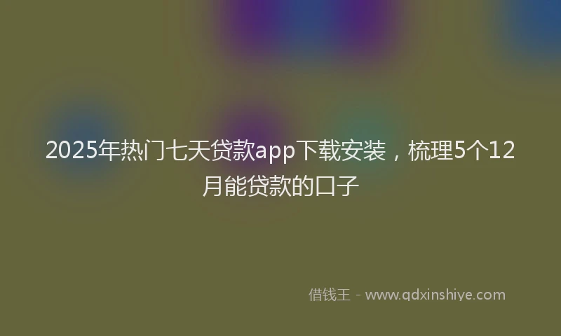 2025年热门七天贷款app下载安装，梳理5个12月能贷款的口子