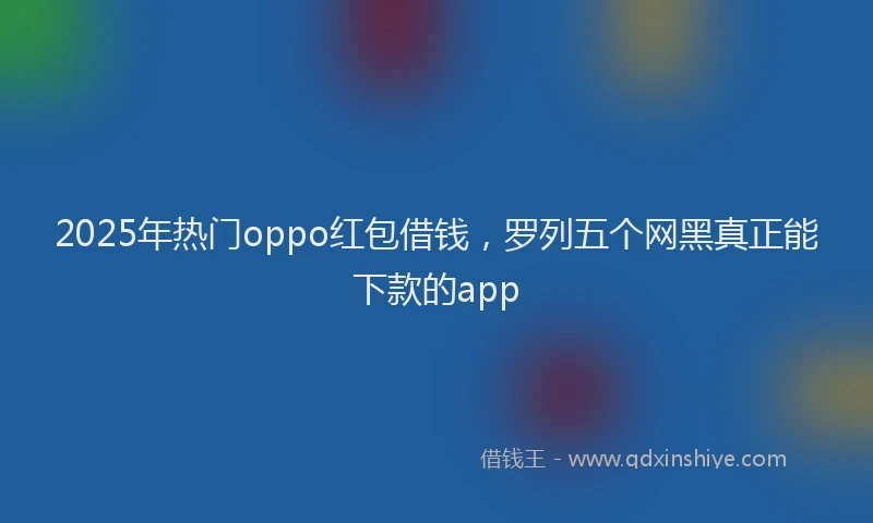 2025年热门oppo红包借钱，罗列五个网黑真正能下款的app
