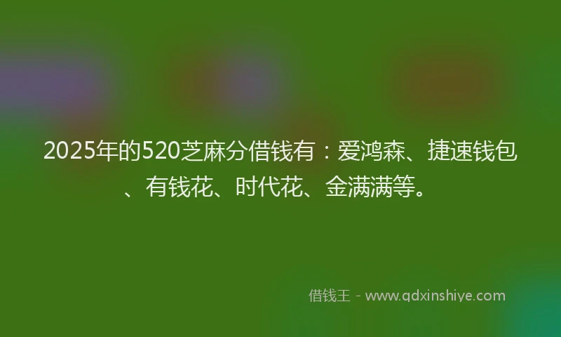 2025年的520芝麻分借钱有：爱鸿森、捷速钱包、有钱花、时代花、金满满等。