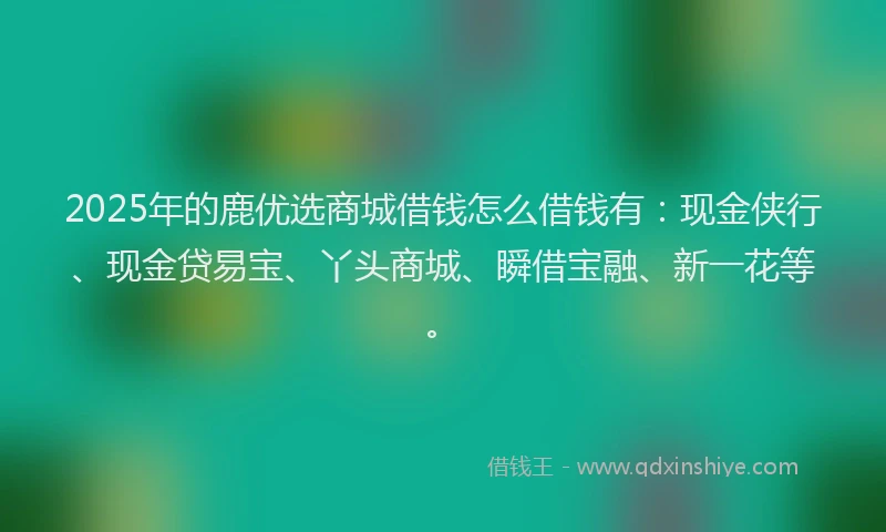 2025年的鹿优选商城借钱怎么借钱有：现金侠行、现金贷易宝、丫头商城、瞬借宝融、新一花等。