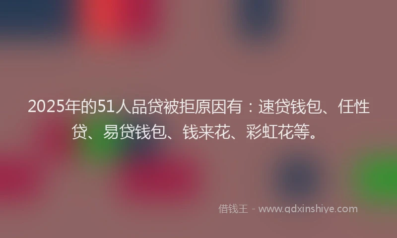 2025年的51人品贷被拒原因有：速贷钱包、任性贷、易贷钱包、钱来花、彩虹花等。