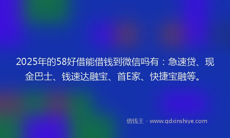 2025年的58好借能借钱到微信吗有：急速贷、现金巴士、钱速达融宝、首E家、快捷宝融等。