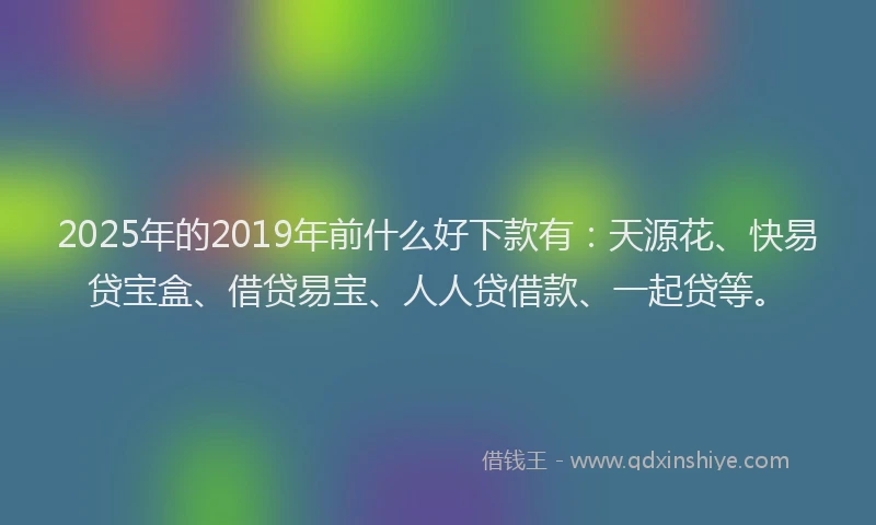 2025年的2019年前什么好下款有：天源花、快易贷宝盒、借贷易宝、人人贷借款、一起贷等。