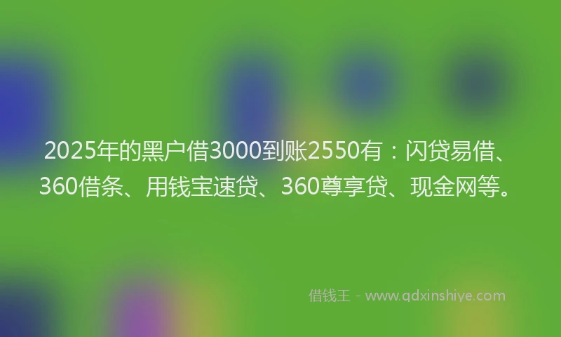 2025年的黑户借3000到账2550有：闪贷易借、360借条、用钱宝速贷、360尊享贷、现金网等。