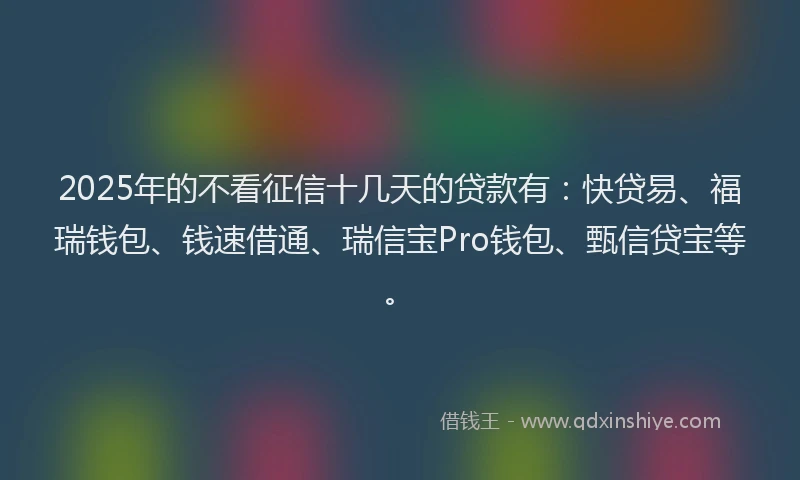 2025年的不看征信十几天的贷款有：快贷易、福瑞钱包、钱速借通、瑞信宝Pro钱包、甄信贷宝等。