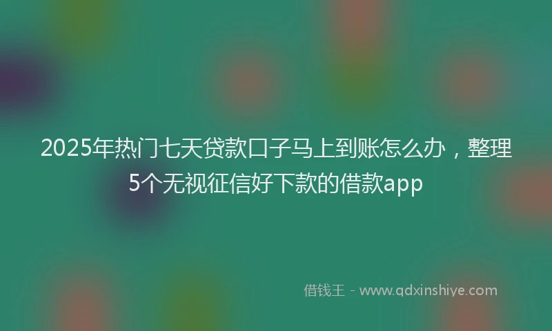 2025年热门七天贷款口子马上到账怎么办，整理5个无视征信好下款的借款app