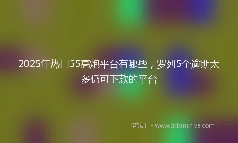2025年热门55高炮平台有哪些，罗列5个逾期太多仍可下款的平台