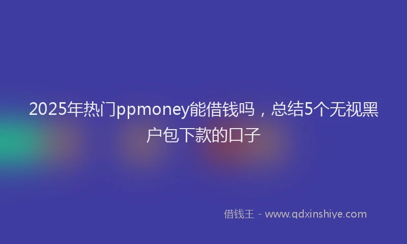 2025年热门ppmoney能借钱吗，总结5个无视黑户包下款的口子