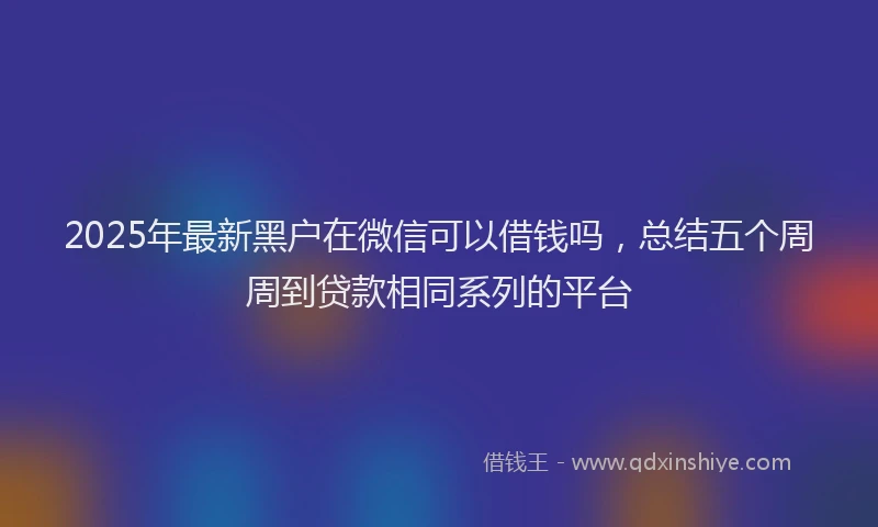 2025年最新黑户在微信可以借钱吗，总结五个周周到贷款相同系列的平台