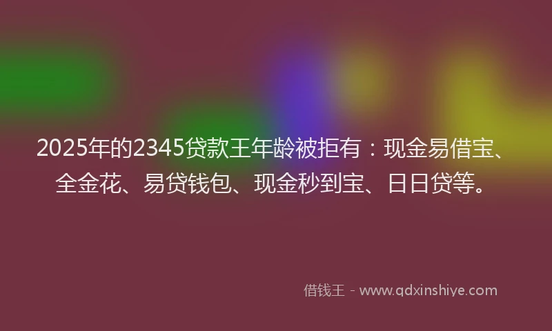 2025年的2345贷款王年龄被拒有：现金易借宝、全金花、易贷钱包、现金秒到宝、日日贷等。