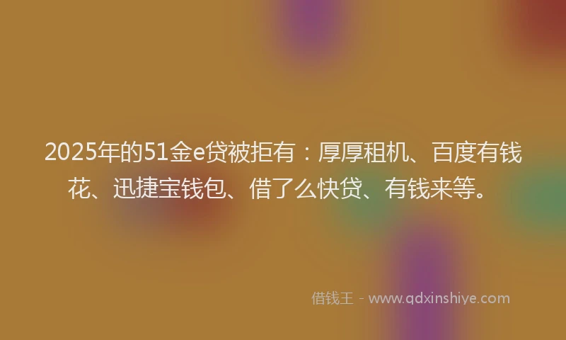 2025年的51金e贷被拒有：厚厚租机、百度有钱花、迅捷宝钱包、借了么快贷、有钱来等。
