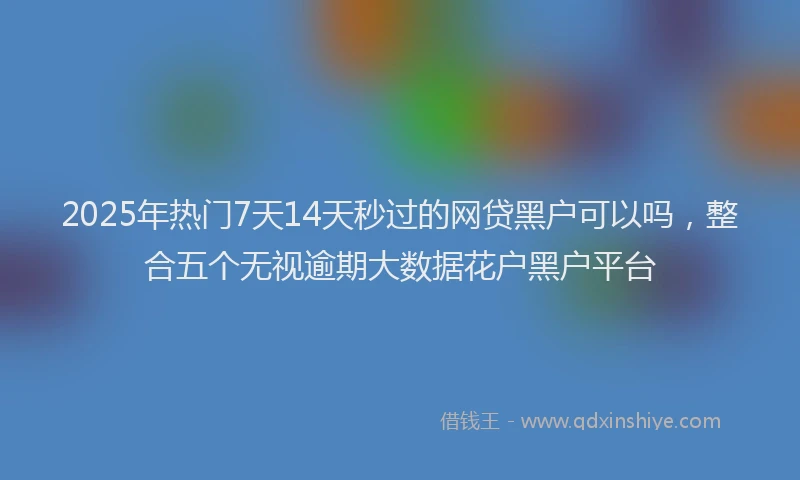 2025年热门7天14天秒过的网贷黑户可以吗，整合五个无视逾期大数据花户黑户平台