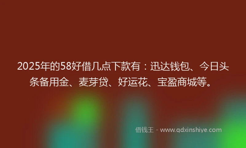 2025年的58好借几点下款有：迅达钱包、今日头条备用金、麦芽贷、好运花、宝盈商城等。